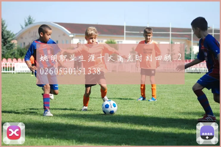 姚明职业生涯十大高光时刻回顾_20260530151338