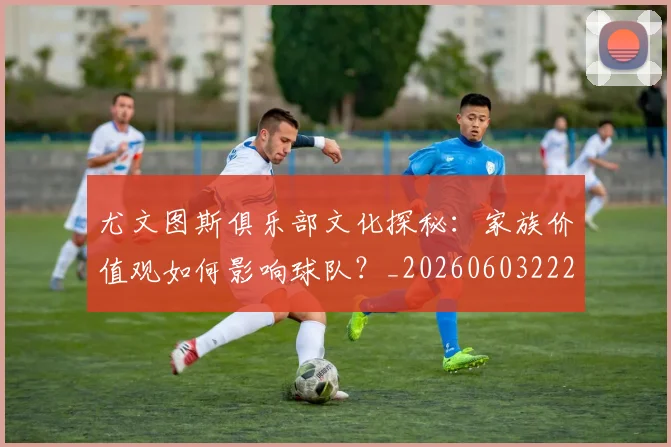 尤文图斯俱乐部文化探秘：家族价值观如何影响球队？_20260603222031