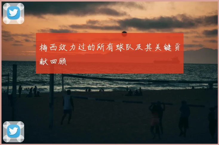 梅西效力过的所有球队及其关键贡献回顾